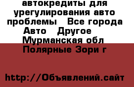 автокредиты для урегулирования авто проблемы - Все города Авто » Другое   . Мурманская обл.,Полярные Зори г.